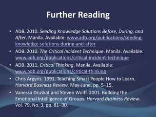Further Reading
• ADB. 2010. Seeding Knowledge Solutions Before, During, and
After. Manila. www.adb.org/publications/seeding-knowledge-
solutions-during-and-after
• ——. 2010. The Critical Incident Technique. Manila.
www.adb.org/publications/critical-incident-technique
• ——. 2011. Critical Thinking. Manila.
www.adb.org/publications/critical-thinking
• Chris Argyris. 1991. Teaching Smart People How to Learn.
Harvard Business Review. May-June, pp. 5–15.
• Vanessa Druskat and Steven Wolff. 2001. Building the
Emotional Intelligence of Groups. Harvard Business Review.
Vol. 79, No. 3, pp. 81–90.
 