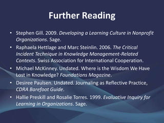 Further Reading
• Stephen Gill. 2009. Developing a Learning Culture in Nonprofit
Organizations. Sage.
• Raphaela Hettlage and Marc Steinlin. 2006. The Critical
Incident Technique in Knowledge Management-Related
Contexts. Swiss Association for International Cooperation.
• Michael McKinney. Undated. Where is the Wisdom We Have
Lost in Knowledge? Foundations Magazine.
• Desiree Paulsen. Undated. Journaling as Reflective Practice,
CDRA Barefoot Guide.
• Hallie Preskill and Rosalie Torres. 1999. Evaluative Inquiry for
Learning in Organizations. Sage.
 