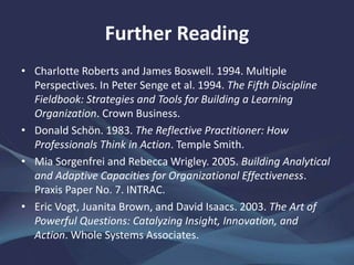 Further Reading
• Charlotte Roberts and James Boswell. 1994. Multiple
Perspectives. In Peter Senge et al. 1994. The Fifth Discipline
Fieldbook: Strategies and Tools for Building a Learning
Organization. Crown Business.
• Donald Schön. 1983. The Reflective Practitioner: How
Professionals Think in Action. Temple Smith.
• Mia Sorgenfrei and Rebecca Wrigley. 2005. Building Analytical
and Adaptive Capacities for Organizational Effectiveness.
Praxis Paper No. 7. INTRAC.
• Eric Vogt, Juanita Brown, and David Isaacs. 2003. The Art of
Powerful Questions: Catalyzing Insight, Innovation, and
Action. Whole Systems Associates.
 