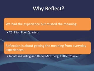 Why Reflect?
We had the experience but missed the meaning.
• T.S. Eliot, Four Quartets
Reflection is about getting the meaning from everyday
experiences.
• Jonathan Gosling and Henry Mintzberg, Reflect Yourself
 