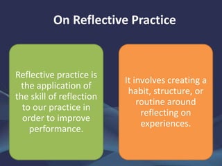 On Reflective Practice
Reflective practice is
the application of
the skill of reflection
to our practice in
order to improve
performance.
It involves creating a
habit, structure, or
routine around
reflecting on
experiences.
 