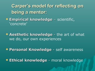 Carper’s model for reflecting onCarper’s model for reflecting on
being a mentor:being a mentor:
 Empirical knowledgeEmpirical knowledge –– scientific,
‘concrete’
 Aesthetic knowledgeAesthetic knowledge -- the art of what
we do, our own experiences
 Personal KnowledgePersonal Knowledge -- self awareness
 Ethical knowledgeEthical knowledge -- moral knowledge
 