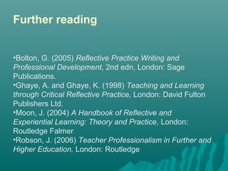 Further reading
•Bolton, G. (2005) Reflective Practice Writing and
Professional Development, 2nd edn, London: Sage 
Publications.
•Ghaye, A. and Ghaye, K. (1998) Teaching and Learning
through Critical Reflective Practice, London: David Fulton 
Publishers Ltd.
•Moon, J. (2004) A Handbook of Reflective and
Experiential Learning: Theory and Practice, London: 
Routledge Falmer 
•Robson, J. (2006) Teacher Professionalism in Further and
Higher Education, London: Routledge
 