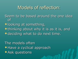 Models of reflection:Models of reflection:
Seem to be based around the one ideaSeem to be based around the one idea
ofof
 looking at something,looking at something,
 thinking about why it is as it is, andthinking about why it is as it is, and
 deciding what to do next time.deciding what to do next time.
The models oftenThe models often
 Have a cyclical approachHave a cyclical approach
 Ask questionsAsk questions
 