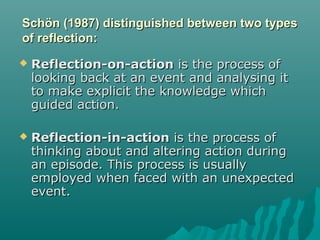 Schön (1987) distinguished between two typesSchön (1987) distinguished between two types
of reflection:of reflection:
 Reflection-on-actionReflection-on-action is the process ofis the process of
looking back at an event and analysing itlooking back at an event and analysing it
to make explicit the knowledge whichto make explicit the knowledge which
guided action.guided action.
 Reflection-in-actionReflection-in-action is the process ofis the process of
thinking about and altering action duringthinking about and altering action during
an episode. This process is usuallyan episode. This process is usually
employed when faced with an unexpectedemployed when faced with an unexpected
event.event.
 