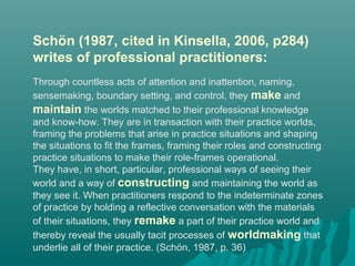 Schön (1987, cited in Kinsella, 2006, p284)
writes of professional practitioners:
Through countless acts of attention and inattention, naming,
sensemaking, boundary setting, and control, they make and
maintain the worlds matched to their professional knowledge
and know-how. They are in transaction with their practice worlds,
framing the problems that arise in practice situations and shaping
the situations to fit the frames, framing their roles and constructing
practice situations to make their role-frames operational.
They have, in short, particular, professional ways of seeing their
world and a way of constructing and maintaining the world as
they see it. When practitioners respond to the indeterminate zones
of practice by holding a reflective conversation with the materials
of their situations, they remake a part of their practice world and
thereby reveal the usually tacit processes of worldmaking that
underlie all of their practice. (Schön, 1987, p. 36)
 
