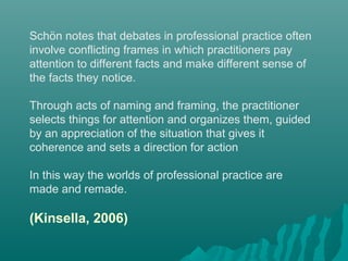 Schön notes that debates in professional practice often
involve conflicting frames in which practitioners pay
attention to different facts and make different sense of
the facts they notice.
Through acts of naming and framing, the practitioner
selects things for attention and organizes them, guided
by an appreciation of the situation that gives it
coherence and sets a direction for action
In this way the worlds of professional practice are
made and remade.
(Kinsella, 2006)
 