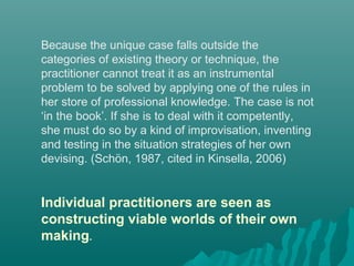 Because the unique case falls outside the
categories of existing theory or technique, the
practitioner cannot treat it as an instrumental
problem to be solved by applying one of the rules in
her store of professional knowledge. The case is not
‘in the book’. If she is to deal with it competently,
she must do so by a kind of improvisation, inventing
and testing in the situation strategies of her own
devising. (Schön, 1987, cited in Kinsella, 2006)
Individual practitioners are seen as
constructing viable worlds of their own
making.
 