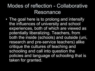 Modes of reflection - Collaborative
Resonance
• The goal here is to prolong and intensify
the influences of university and school
experiences, both of which are viewed as
potentially liberalizing. Teachers, from
both the inside (schools) and outside (uni,
research and pre-service teachers) alike
critique the cultures of teaching and
schooling and call into question the
policies and language of schooling that is
taken for granted.
 