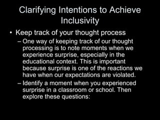 Clarifying Intentions to Achieve
Inclusivity
• Keep track of your thought process
– One way of keeping track of our thought
processing is to note moments when we
experience surprise, especially in the
educational context. This is important
because surprise is one of the reactions we
have when our expectations are violated.
– Identify a moment when you experienced
surprise in a classroom or school. Then
explore these questions:
 