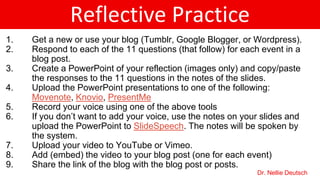 Reflective Practice
1. Get a new or use your blog (Tumblr, Google Blogger, or Wordpress).
2. Respond to each of the 11 questions (that follow) for each event in a
blog post.
3. Create a PowerPoint of your reflection (images only) and copy/paste
the responses to the 11 questions in the notes of the slides.
4. Upload the PowerPoint presentations to one of the following:
Movenote, Knovio, PresentMe
5. Record your voice using one of the above tools
6. If you don’t want to add your voice, use the notes on your slides and
upload the PowerPoint to SlideSpeech. The notes will be spoken by
the system.
7. Upload your video to YouTube or Vimeo.
8. Add (embed) the video to your blog post (one for each event)
9. Share the link of the blog with the blog post or posts.
Dr. Nellie Deutsch
 