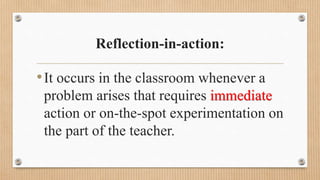 Reflection-in-action:
•It occurs in the classroom whenever a
problem arises that requires immediate
action or on-the-spot experimentation on
the part of the teacher.
 