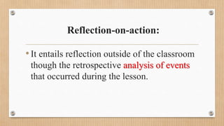 Reflection-on-action:
•It entails reflection outside of the classroom
though the retrospective analysis of events
that occurred during the lesson.
 