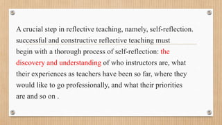 A crucial step in reflective teaching, namely, self-reflection.
successful and constructive reflective teaching must
begin with a thorough process of self-reflection: the
discovery and understanding of who instructors are, what
their experiences as teachers have been so far, where they
would like to go professionally, and what their priorities
are and so on .
 
