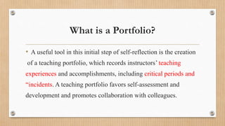 What is a Portfolio?
• A useful tool in this initial step of self-reflection is the creation
of a teaching portfolio, which records instructors’ teaching
experiences and accomplishments, including critical periods and
“incidents. A teaching portfolio favors self-assessment and
development and promotes collaboration with colleagues.
 