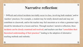 Narrative reflection:
• Difficult and critical incidents inevitably occur in class, involving both students’ and/or
teachers’ practices. For example, a student may be totally demotivated and may not
contribute to classwork, and/or the teacher may feel uncertain as to when a grammar topic
should be introduced in a lesson and how. Through teachers’ narrative reflection, these
incidents can be closely examined and resolved, and teachers can then “consolidate their
theoretical understanding of their practices” leading to the adoption of alternative
teaching methods and outlooks.
 