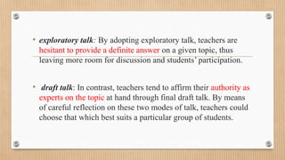 • exploratory talk: By adopting exploratory talk, teachers are
hesitant to provide a definite answer on a given topic, thus
leaving more room for discussion and students’ participation.
• draft talk: In contrast, teachers tend to affirm their authority as
experts on the topic at hand through final draft talk. By means
of careful reflection on these two modes of talk, teachers could
choose that which best suits a particular group of students.
 