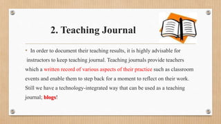 2. Teaching Journal
• In order to document their teaching results, it is highly advisable for
instructors to keep teaching journal. Teaching journals provide teachers
which a written record of various aspects of their practice such as classroom
events and enable them to step back for a moment to reflect on their work.
Still we have a technology-integrated way that can be used as a teaching
journal; blogs!
 