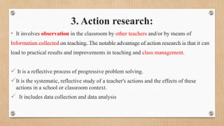 3. Action research:
• It involves observation in the classroom by other teachers and/or by means of
Information collected on teaching. The notable advantage of action research is that it can
lead to practical results and improvements in teaching and class management.
 It is a reflective process of progressive problem solving.
It is the systematic, reflective study of a teacher's actions and the effects of these
actions in a school or classroom context.
 It includes data collection and data analysis
 