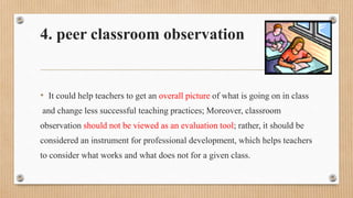 4. peer classroom observation
• It could help teachers to get an overall picture of what is going on in class
and change less successful teaching practices; Moreover, classroom
observation should not be viewed as an evaluation tool; rather, it should be
considered an instrument for professional development, which helps teachers
to consider what works and what does not for a given class.
 