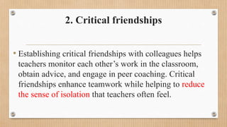2. Critical friendships
• Establishing critical friendships with colleagues helps
teachers monitor each other’s work in the classroom,
obtain advice, and engage in peer coaching. Critical
friendships enhance teamwork while helping to reduce
the sense of isolation that teachers often feel.
 