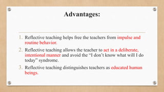 Advantages:
1. Reflective teaching helps free the teachers from impulse and
routine behavior.
2. Reflective teaching allows the teacher to act in a deliberate,
intentional manner and avoid the “I don’t know what will I do
today” syndrome.
3. Reflective teaching distinguishes teachers as educated human
beings.
 