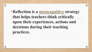•Reflection is a metacognitive strategy
that helps teachers think critically
upon their experiences, actions and
decisions during their teaching
practices.
 