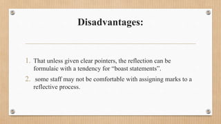 Disadvantages:
1. That unless given clear pointers, the reflection can be
formulaic with a tendency for “boast statements”.
2. some staff may not be comfortable with assigning marks to a
reflective process.
 