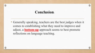 • Generally speaking, teachers are the best judges when it
comes to establishing what they need to improve and
adjust, a bottom-up approach seems to best promote
reflections on language teaching.
Conclusion:
 