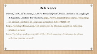 References:
Farrell, T.S.C. & Baecher, L (2017). Reflecting on Critical Incidents in Language
Education. London: Bloomsbury. http://www.bloomsbury.com/us/reflecting-
on-critical-incidents-in-language-education-9781474255844/
http://teflology.libsyn.com/tefl-interviews-13-thomas-farrell-on-reflective-
practice-in-tesol
https://teflology-podcast.com/2015/08/19/tefl-interviews-13-thomas-farrell-on
reflective-practice-in-tesol/
 