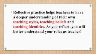 •Reflective practice helps teachers to have
a deeper understanding of their own
teaching styles, teaching beliefs and
teaching identities. As you reflect, you will
better understand your roles as teacher!
 