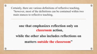Certainly, there are various definitions of reflective teaching,
“however, most of the definitions can be contained within two
main stances to reflective teaching,
one that emphasizes reflection only on
classroom action,
while the other also includes reflections on
matters outside the classroom”
 