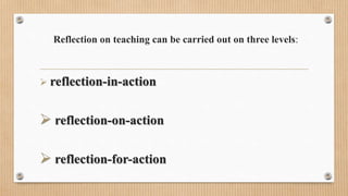 Reflection on teaching can be carried out on three levels:
 reflection-in-action
 reflection-on-action
 reflection-for-action
 