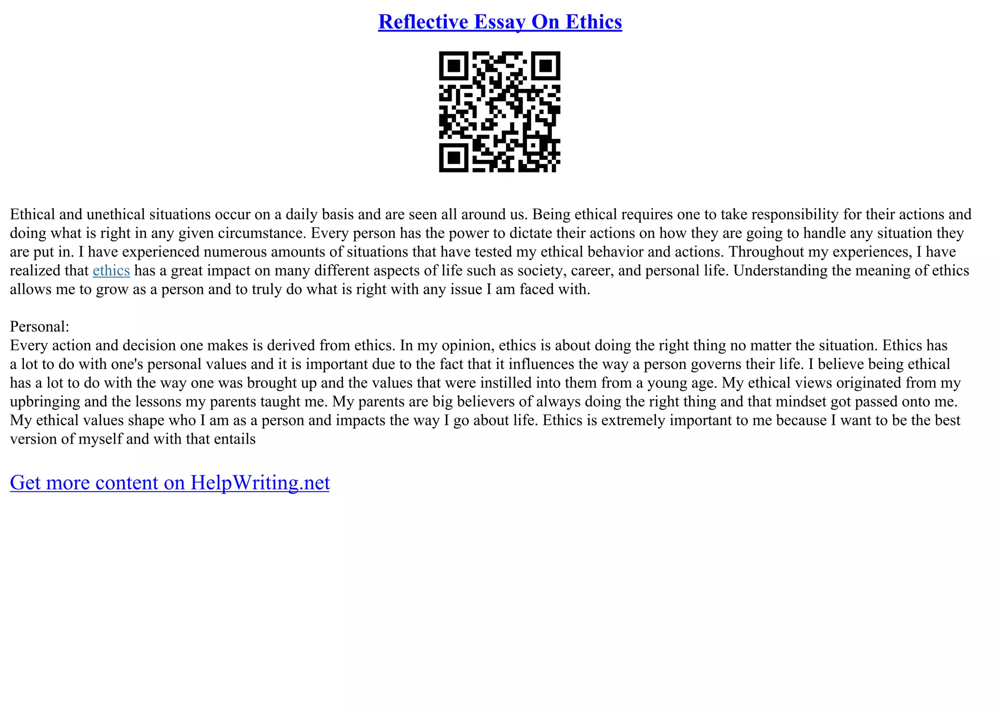 Reflective Essay On Ethics
Ethical and unethical situations occur on a daily basis and are seen all around us. Being ethical requires one to take responsibility for their actions and
doing what is right in any given circumstance. Every person has the power to dictate their actions on how they are going to handle any situation they
are put in. I have experienced numerous amounts of situations that have tested my ethical behavior and actions. Throughout my experiences, I have
realized that ethics has a great impact on many different aspects of life such as society, career, and personal life. Understanding the meaning of ethics
allows me to grow as a person and to truly do what is right with any issue I am faced with.
Personal:
Every action and decision one makes is derived from ethics. In my opinion, ethics is about doing the right thing no matter the situation. Ethics has
a lot to do with one's personal values and it is important due to the fact that it influences the way a person governs their life. I believe being ethical
has a lot to do with the way one was brought up and the values that were instilled into them from a young age. My ethical views originated from my
upbringing and the lessons my parents taught me. My parents are big believers of always doing the right thing and that mindset got passed onto me.
My ethical values shape who I am as a person and impacts the way I go about life. Ethics is extremely important to me because I want to be the best
version of myself and with that entails
Get more content on HelpWriting.net
 