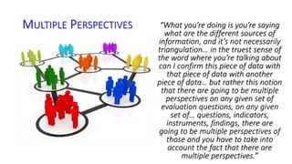 MULTIPLE PERSPECTIVES “What you’re doing is you’re saying 
what are the different sources of 
information, and it’s not necessarily 
triangulation… in the truest sense of 
the word where you’re talking about 
can I confirm this piece of data with 
that piece of data with another 
piece of data… but rather this notion 
that there are going to be multiple 
perspectives on any given set of 
evaluation questions, on any given 
set of… questions, indicators, 
instruments, findings, there are 
going to be multiple perspectives of 
those and you have to take into 
account the fact that there are 
multiple perspectives.” 
 