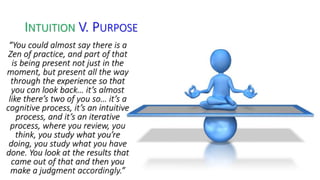 INTUITION V. PURPOSE 
“You could almost say there is a 
Zen of practice, and part of that 
is being present not just in the 
moment, but present all the way 
through the experience so that 
you can look back… it’s almost 
like there’s two of you so… it’s a 
cognitive process, it’s an intuitive 
process, and it’s an iterative 
process, where you review, you 
think, you study what you’re 
doing, you study what you have 
done. You look at the results that 
came out of that and then you 
make a judgment accordingly.” 
 