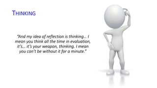 THINKING 
“And my idea of reflection is thinking… I 
mean you think all the time in evaluation, 
it’s… it’s your weapon, thinking. I mean 
you can’t be without it for a minute.” 
 