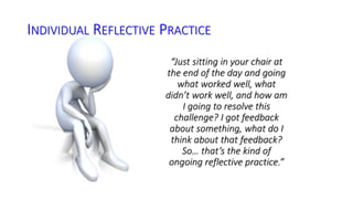 INDIVIDUAL REFLECTIVE PRACTICE 
“Just sitting in your chair at 
the end of the day and going 
what worked well, what 
didn’t work well, and how am 
I going to resolve this 
challenge? I got feedback 
about something, what do I 
think about that feedback? 
So… that’s the kind of 
ongoing reflective practice.” 
 