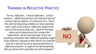 TRAINING IN REFLECTIVE PRACTICE 
“To me, reflection… critical reflection… critical 
analysis… reflective practice is an inherent part of 
science. Not an add-on. It’s inherent to it. From 
the start of educating children on how scientists 
work, how to do science, reflection ought to be 
part of the process they use… back to the days 
when you’re doing your first science fair 
experiment, all the way through. If you are 
teaching evaluation then reflective practice ought 
to be inherent, infused so that there’s no need for 
kind of a special course or special attention to 
reflective practice. It ought to be like breathing. 
But you know that’s possibly not what happens.” 
 