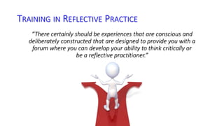 TRAINING IN REFLECTIVE PRACTICE 
“There certainly should be experiences that are conscious and 
deliberately constructed that are designed to provide you with a 
forum where you can develop your ability to think critically or 
be a reflective practitioner.” 
 
