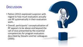 DISCUSSION 
• Patton (2012) expressed suspicion with 
regard to how much evaluators actually 
use RP systematically in their evaluation 
work… 
• Overall, participants’ conceptualization of 
RP appears to be above and beyond the 
call of duty presented by the essential 
competencies for program evaluators 
described by Stevahn and her colleagues 
(2005). 
 