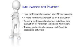 IMPLICATIONS FOR PRACTICE 
• How professional evaluators label RP in evaluation 
• A more systematic approach to RP in evaluation 
• Ensuring professional evaluators build time into 
evaluation for reflection (alone and with others) 
• Training professional evaluators in RP and its 
associated behaviors 
 