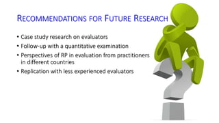 RECOMMENDATIONS FOR FUTURE RESEARCH 
• Case study research on evaluators 
• Follow-up with a quantitative examination 
• Perspectives of RP in evaluation from practitioners 
in different countries 
• Replication with less experienced evaluators 
 