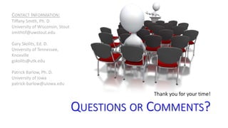 Thank you for your time! 
QUESTIONS OR COMMENTS? 
CONTACT INFORMATION: 
Tiffany Smith, Ph. D 
University of Wisconsin, Stout 
smithtif@uwstout.edu 
Gary Skolits, Ed. D. 
University of Tennessee, 
Knoxville 
gskolits@utk.edu 
Patrick Barlow, Ph. D. 
University of Iowa 
patrick-barlow@uiowa.edu 
