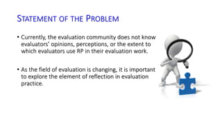 STATEMENT OF THE PROBLEM 
• Currently, the evaluation community does not know 
evaluators’ opinions, perceptions, or the extent to 
which evaluators use RP in their evaluation work. 
• As the field of evaluation is changing, it is important 
to explore the element of reflection in evaluation 
practice. 
 