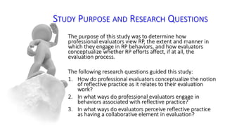 STUDY PURPOSE AND RESEARCH QUESTIONS 
The purpose of this study was to determine how 
professional evaluators view RP, the extent and manner in 
which they engage in RP behaviors, and how evaluators 
conceptualize whether RP efforts affect, if at all, the 
evaluation process. 
The following research questions guided this study: 
1. How do professional evaluators conceptualize the notion 
of reflective practice as it relates to their evaluation 
work? 
2. In what ways do professional evaluators engage in 
behaviors associated with reflective practice? 
3. In what ways do evaluators perceive reflective practice 
as having a collaborative element in evaluation? 
 