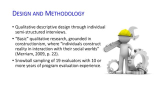 DESIGN AND METHODOLOGY 
• Qualitative descriptive design through individual 
semi-structured interviews. 
• “Basic” qualitative research, grounded in 
constructionism, where “individuals construct 
reality in interaction with their social worlds” 
(Merriam, 2009, p. 22). 
• Snowball sampling of 19 evaluators with 10 or 
more years of program evaluation experience. 
 