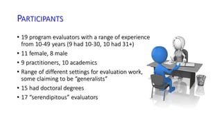 PARTICIPANTS 
• 19 program evaluators with a range of experience 
from 10-49 years (9 had 10-30, 10 had 31+) 
• 11 female, 8 male 
• 9 practitioners, 10 academics 
• Range of different settings for evaluation work, 
some claiming to be “generalists” 
• 15 had doctoral degrees 
• 17 “serendipitous” evaluators 
 