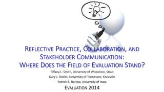 REFLECTIVE PRACTICE, COLLABORATION, AND 
STAKEHOLDER COMMUNICATION: 
WHERE DOES THE FIELD OF EVALUATION STAND? 
Tiffany L. Smith, University of Wisconsin, Stout 
Gary J. Skolits, University of Tennessee, Knoxville 
Patrick B. Barlow, University of Iowa 
EVALUATION 2014 
 
