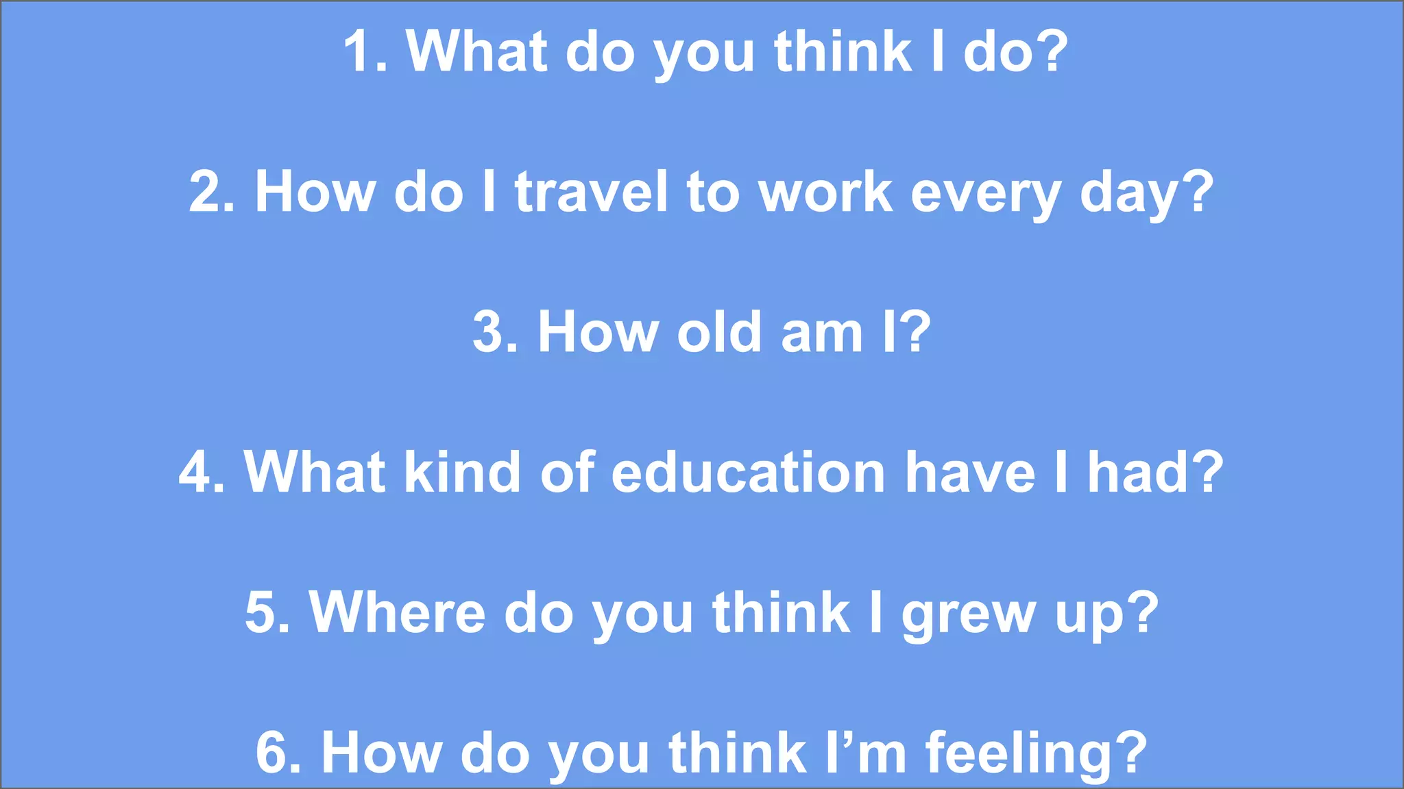 1. What do you think I do?
2. How do I travel to work every day?
3. How old am I?
4. What kind of education have I had?
5. Where do you think I grew up?
6. How do you think I’m feeling?
 